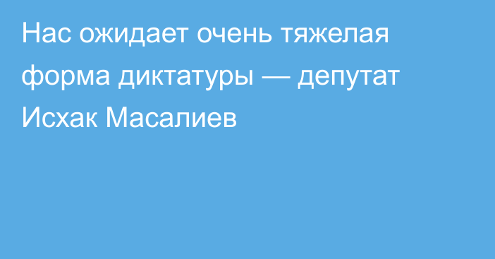 Нас ожидает очень тяжелая форма диктатуры — депутат Исхак Масалиев