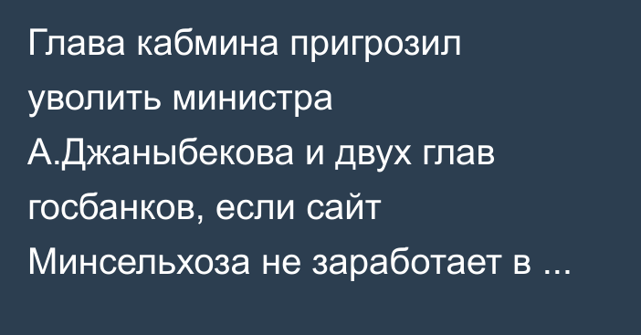 Глава кабмина пригрозил уволить министра А.Джаныбекова и двух глав госбанков, если сайт Минсельхоза не заработает в течение месяца