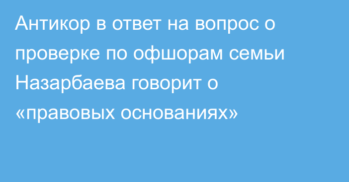Антикор в ответ на вопрос о проверке по офшорам семьи Назарбаева говорит о «правовых основаниях»