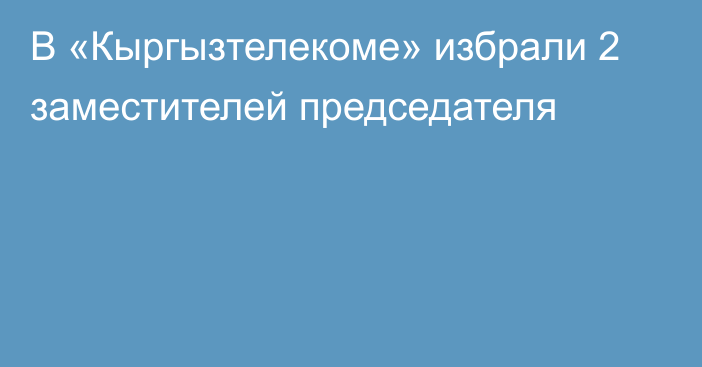 В «Кыргызтелекоме» избрали 2 заместителей председателя