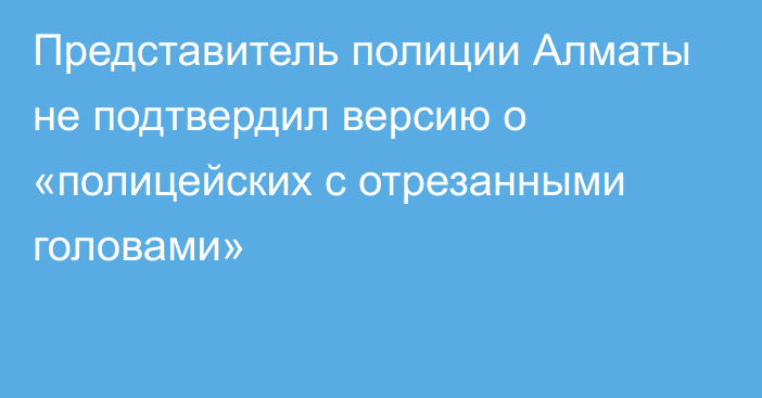 Представитель полиции Алматы не подтвердил версию о «полицейских с отрезанными головами»