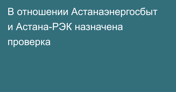 В отношении Астанаэнергосбыт и Астана-РЭК назначена проверка