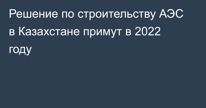 Решение по строительству АЭС в Казахстане примут в 2022 году