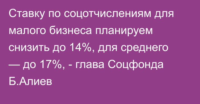 Ставку по соцотчислениям для малого бизнеса планируем снизить до 14%, для среднего — до 17%, - глава Соцфонда Б.Алиев