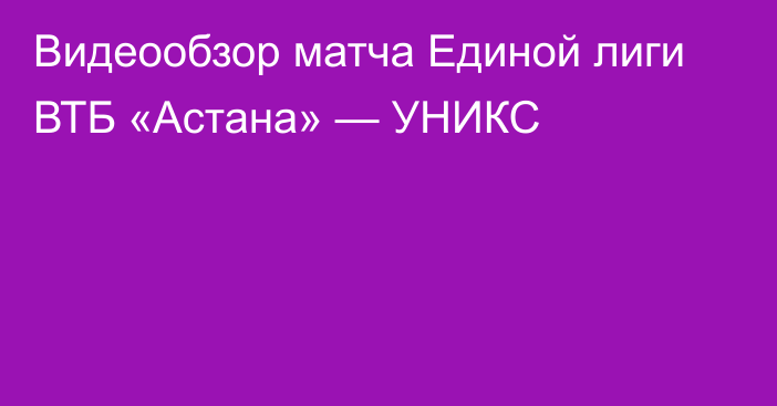 Видеообзор матча Единой лиги ВТБ «Астана» — УНИКС