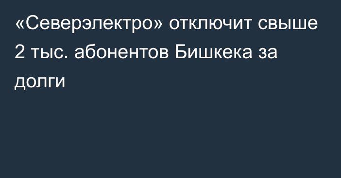 «Северэлектро» отключит свыше 2 тыс. абонентов Бишкека за долги