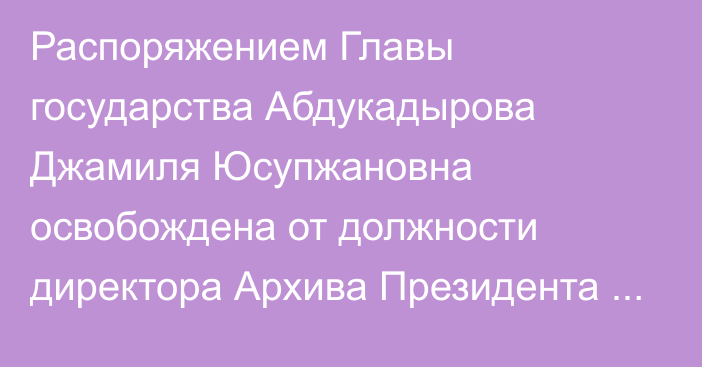 Распоряжением Главы государства Абдукадырова Джамиля Юсупжановна освобождена от должности директора Архива Президента Республики Казахстан