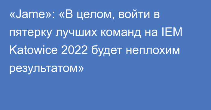 «Jame»: «В целом, войти в пятерку лучших команд на IEM Katowice 2022 будет неплохим результатом»