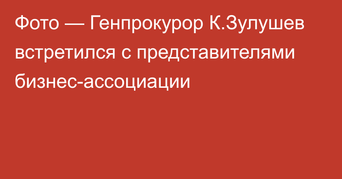 Фото — Генпрокурор К.Зулушев встретился с представителями бизнес-ассоциации 