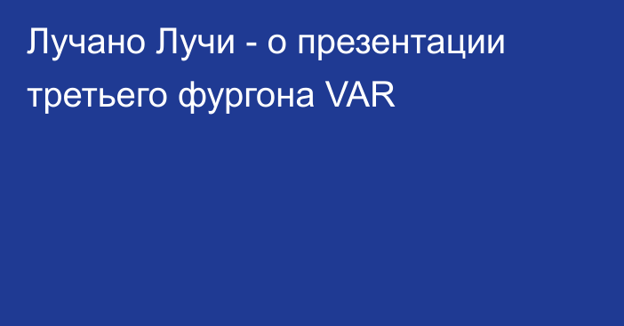 Лучано Лучи - о презентации третьего фургона VAR