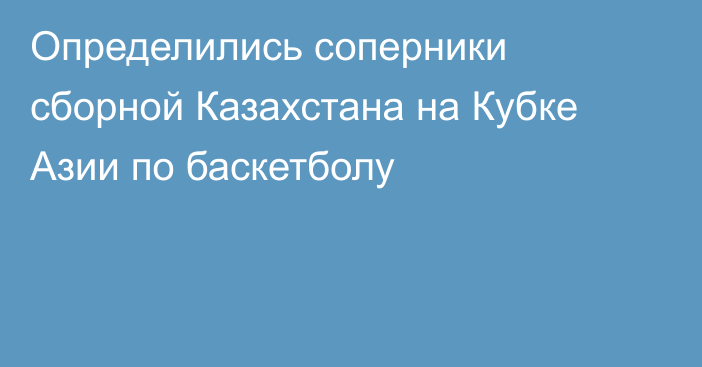 Определились соперники сборной Казахстана на Кубке Азии по баскетболу