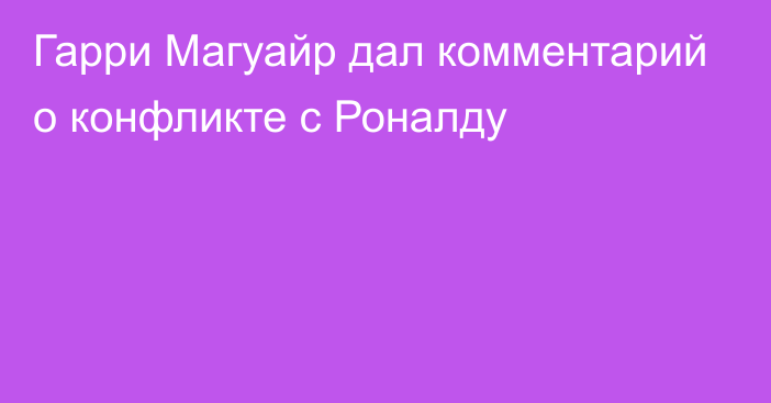 Гарри Магуайр дал комментарий о конфликте с Роналду