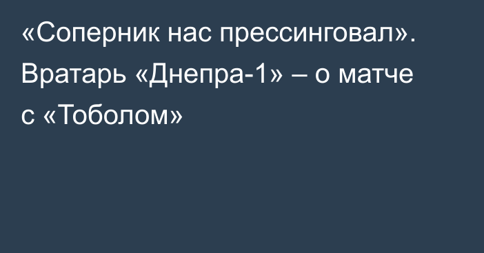 «Соперник нас прессинговал». Вратарь «Днепра-1» – о матче с «Тоболом»