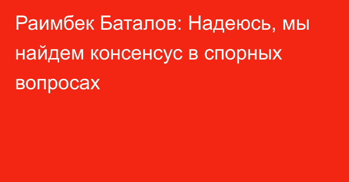 Раимбек Баталов: Надеюсь, мы найдем консенсус в спорных вопросах