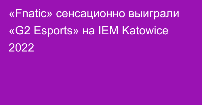 «Fnatic» сенсационно выиграли «G2 Esports» на IEM Katowice 2022