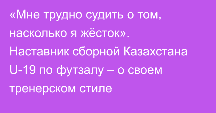 «Мне трудно судить о том, насколько я жёсток». Наставник сборной Казахстана U-19 по футзалу – о своем тренерском стиле