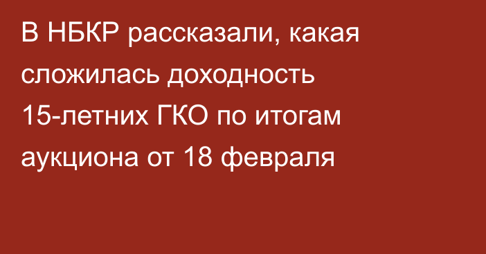 В НБКР рассказали, какая сложилась доходность 15-летних ГКО по итогам аукциона от 18 февраля