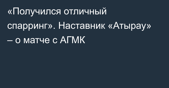 «Получился отличный спарринг». Наставник «Атырау» – о матче с АГМК