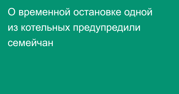 О временной остановке одной из котельных предупредили семейчан