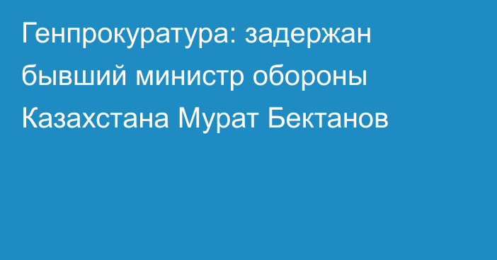 Генпрокуратура: задержан бывший министр обороны Казахстана Мурат Бектанов