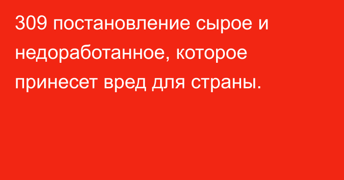 309 постановление сырое и недоработанное, которое принесет вред для страны.