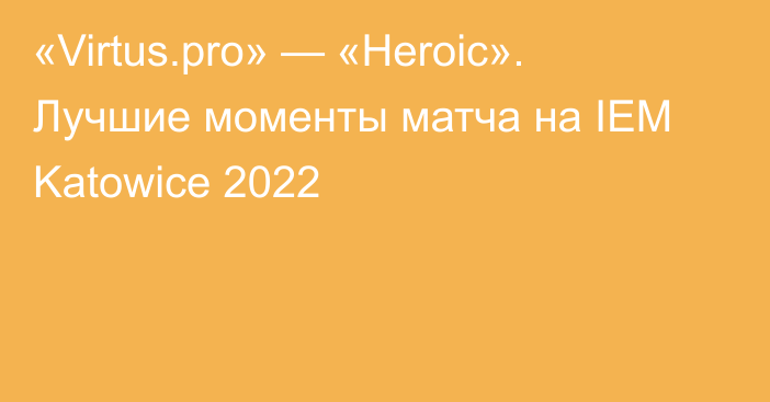 «Virtus.pro» — «Heroic». Лучшие моменты матча на IEM Katowice 2022