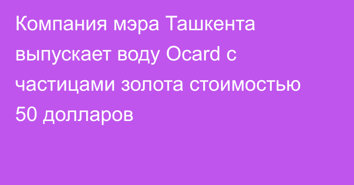 Компания мэра Ташкента выпускает воду Ocard с частицами золота стоимостью 50 долларов