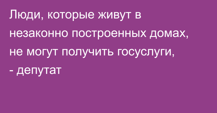 Люди, которые живут в незаконно построенных домах, не могут получить госуслуги, - депутат