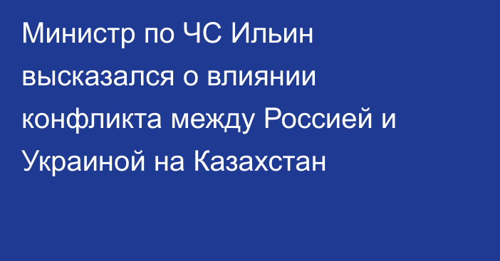 Министр по ЧС Ильин высказался о влиянии конфликта между Россией и Украиной на Казахстан