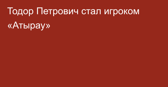 Тодор Петрович стал игроком «Атырау»