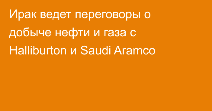 Ирак ведет переговоры о добыче нефти и газа с Halliburton и Saudi Aramco