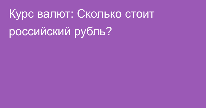 Курс валют: Сколько стоит российский рубль?