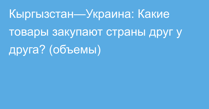 Кыргызстан—Украина: Какие товары закупают страны друг у друга? (объемы)