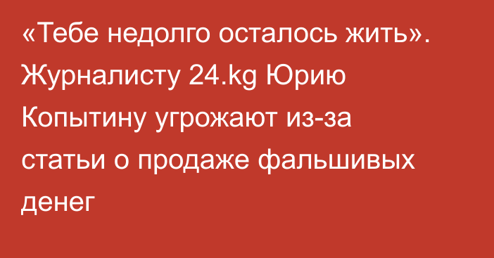 «Тебе недолго осталось жить». Журналисту 24.kg Юрию Копытину угрожают из-за статьи о продаже фальшивых денег