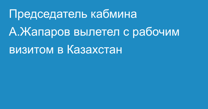 Председатель кабмина А.Жапаров вылетел с рабочим визитом в  Казахстан