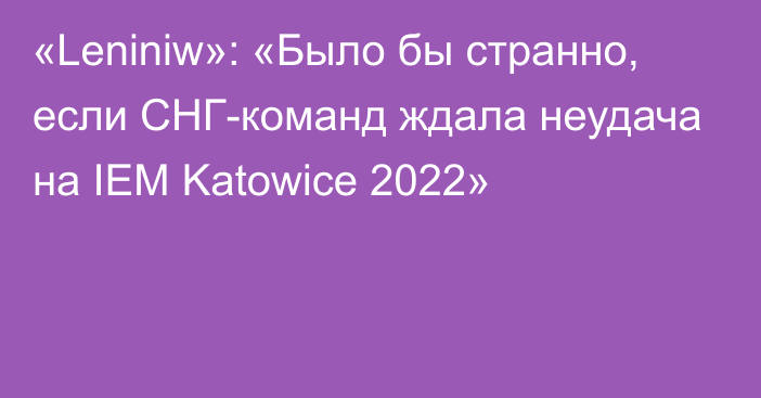 «Leniniw»: «Было бы странно, если СНГ-команд ждала неудача на IEM Katowice 2022»