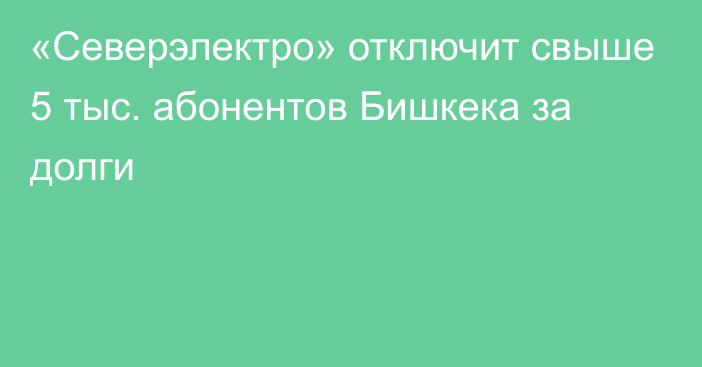 «Северэлектро» отключит свыше 5 тыс. абонентов Бишкека за долги