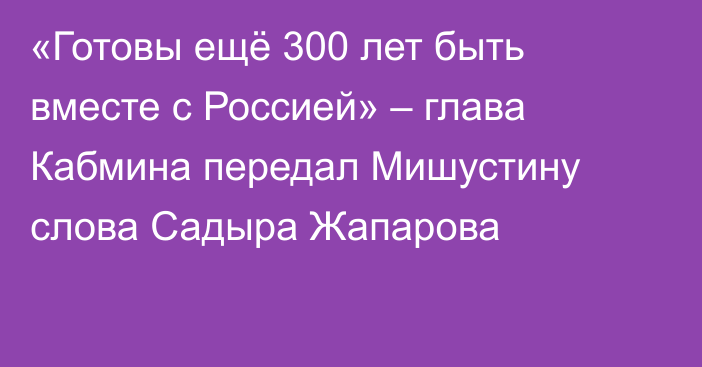 «Готовы ещё 300 лет быть вместе с Россией» – глава Кабмина передал Мишустину слова Садыра Жапарова