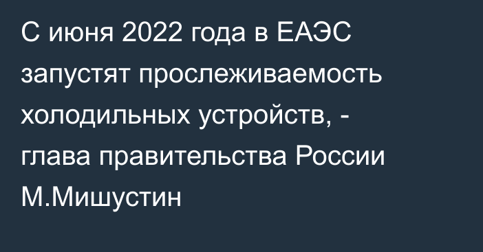 С июня 2022 года в ЕАЭС запустят прослеживаемость холодильных устройств, - глава правительства России М.Мишустин