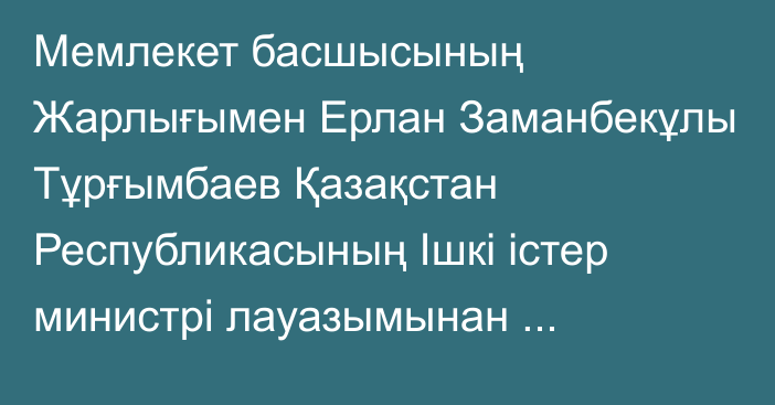 Мемлекет басшысының Жарлығымен Ерлан Заманбекұлы Тұрғымбаев Қазақстан Республикасының Ішкі істер министрі лауазымынан босатылды