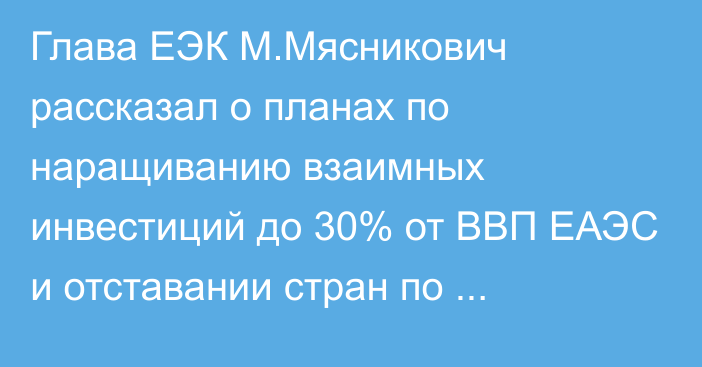Глава ЕЭК М.Мясникович рассказал о планах по наращиванию взаимных инвестиций до 30% от ВВП ЕАЭС и отставании стран по интегрированию в общую систему союза