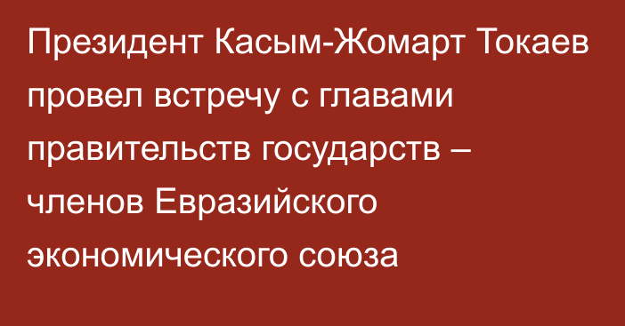 Президент Касым-Жомарт Токаев провел встречу с главами правительств государств – членов Евразийского экономического союза
