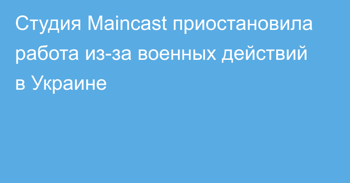 Студия Maincast приостановила работа из-за военных действий в Украине