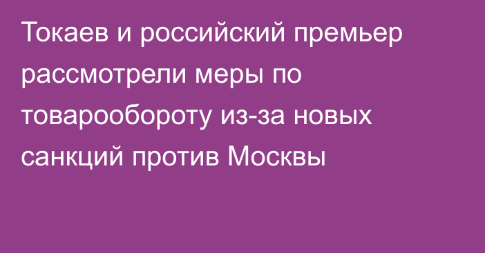 Токаев и российский премьер рассмотрели меры  по товарообороту из-за новых санкций против Москвы