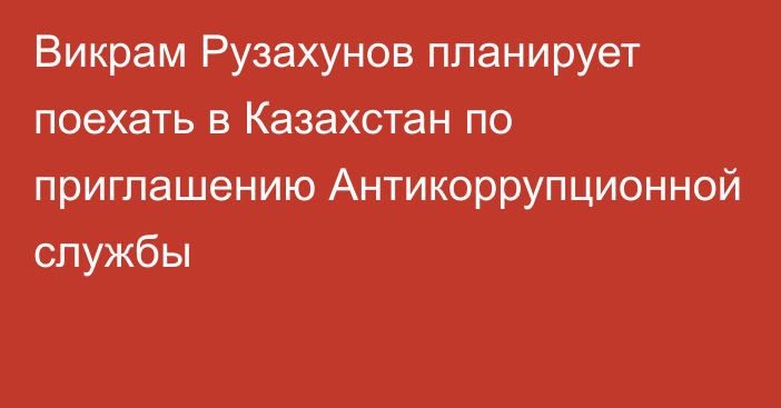 Викрам Рузахунов планирует поехать в Казахстан по приглашению Антикоррупционной службы