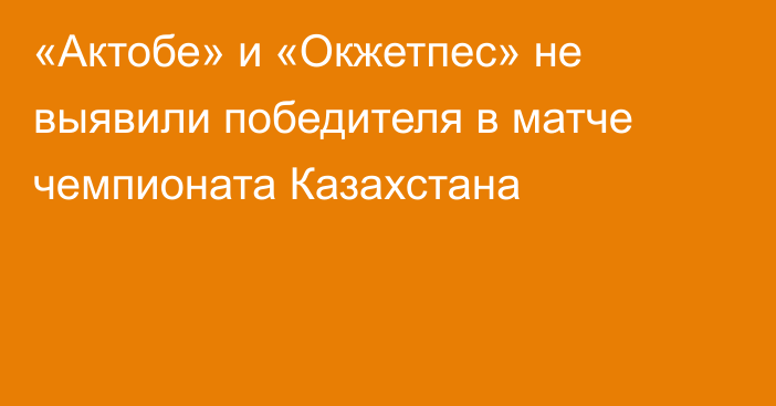 «Актобе» и «Окжетпес» не выявили победителя в матче чемпионата Казахстана