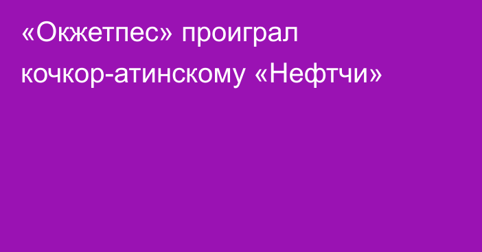 «Окжетпес» проиграл кочкор-атинскому «Нефтчи»