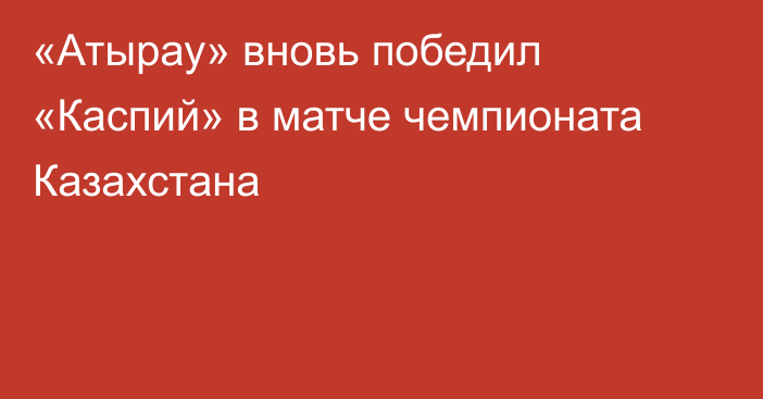 «Атырау»  вновь победил «Каспий» в матче чемпионата Казахстана