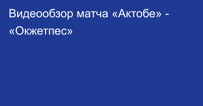 Видеообзор матча «Актобе» - «Окжетпес»