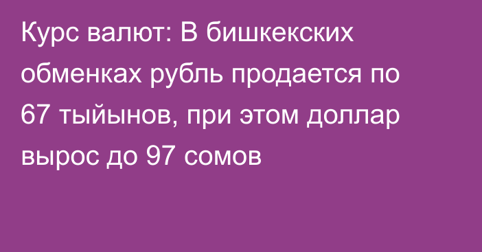 Курс валют: В бишкекских обменках рубль продается по 67 тыйынов, при этом доллар вырос до 97 сомов